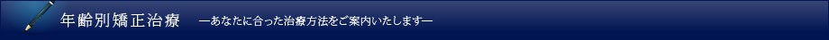 年齢別矯正治療 ―あなたに合った治療方法をご案内いたします―