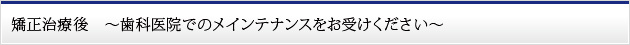 矯正治療後　～歯科医院でのメインテナンスをお受けください～